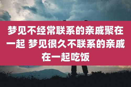 梦见不经常联系的亲戚聚在一起 梦见很久不联系的亲戚在一起吃饭