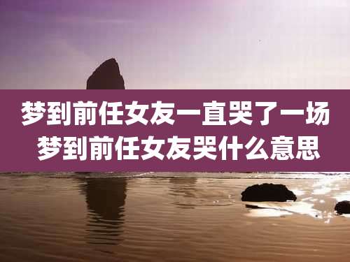 梦到前任女友一直哭了一场 梦到前任女友哭什么意思