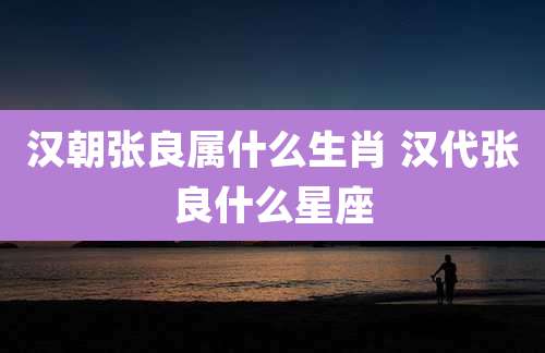 汉朝张良属什么生肖 汉代张良什么星座