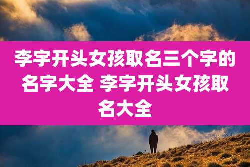 李字开头女孩取名三个字的名字大全 李字开头女孩取名大全