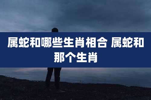 属蛇和哪些生肖相合 属蛇和那个生肖