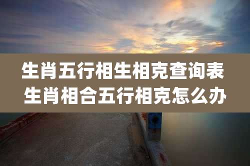 生肖五行相生相克查询表 生肖相合五行相克怎么办