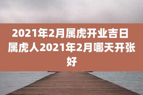 2021年2月属虎开业吉日 属虎人2021年2月哪天开张好