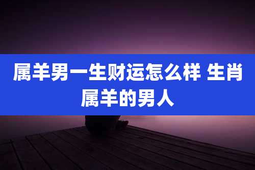 属羊男一生财运怎么样 生肖属羊的男人