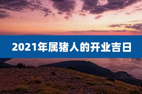 2021年属猪人的开业吉日