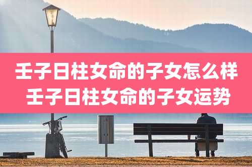 壬子日柱女命的子女怎么样 壬子日柱女命的子女运势