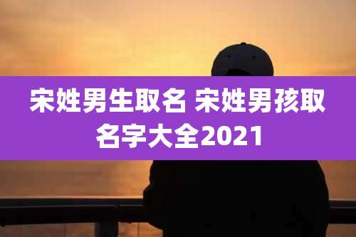 宋姓男生取名 宋姓男孩取名字大全2021