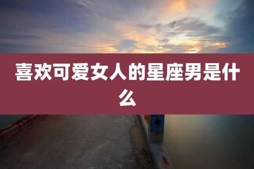 喜欢可***的星座男是什么