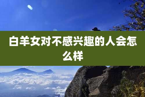 白羊女对不感兴趣的人会怎么样