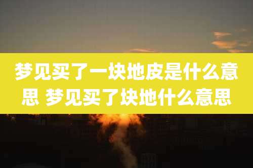 梦见买了一块地皮是什么意思 梦见买了块地什么意思