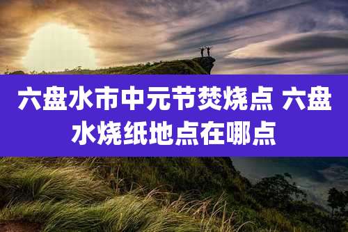 六盘水市中元节焚烧点 六盘水烧纸地点在哪点