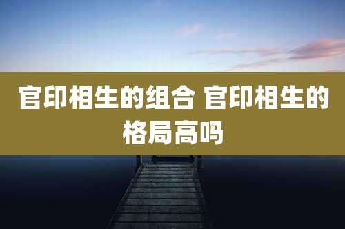 官印相生的组合 官印相生的格局高吗