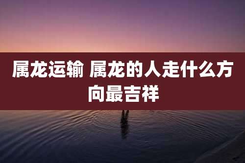 属龙运输 属龙的人走什么方向最吉祥