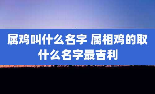 属鸡叫什么名字 属相鸡的取什么名字最吉利