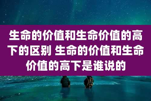 生命的价值和生命价值的高下的区别 生命的价值和生命价值的高下是谁说的