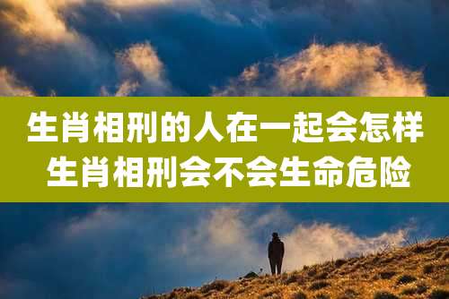 生肖相刑的人在一起会怎样 生肖相刑会不会生命危险