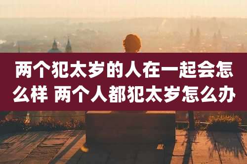 两个犯太岁的人在一起会怎么样 两个人都犯太岁怎么办