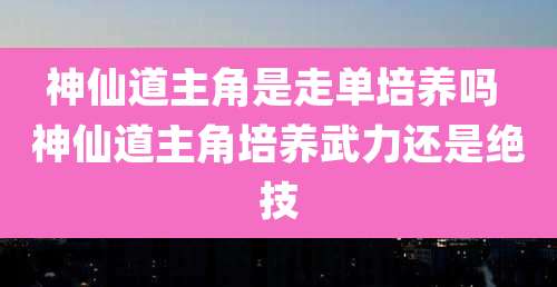 神仙道主角是走单培养吗 神仙道主角培养武力还是绝技