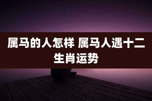 属马的人怎样 属马人遇十二生肖运势