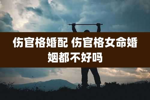 伤官格婚配 伤官格女命婚姻都不好吗