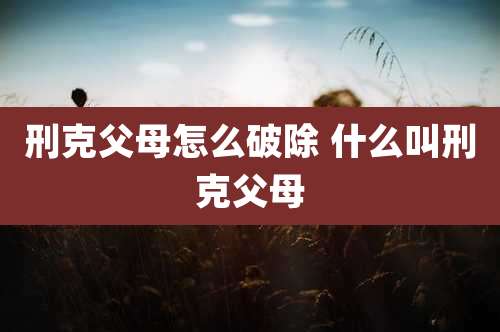 刑克父母怎么破除 什么叫刑克父母
