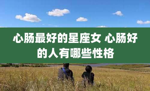 心肠最好的星座女 心肠好的人有哪些性格