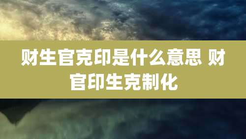 财生官克印是什么意思 财官印生克制化
