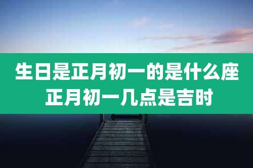 生日是正月初一的是什么座 正月初一几点是吉时