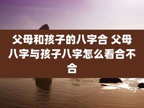 父母和孩子的八字合 父母八字与孩子八字怎么看合不合