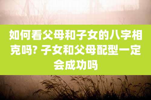 如何看父母和子女的八字相克吗? 子女和父母配型一定会成功吗