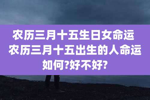 农历三月十五生日女命运 农历三月十五出生的人命运如何?好不好?