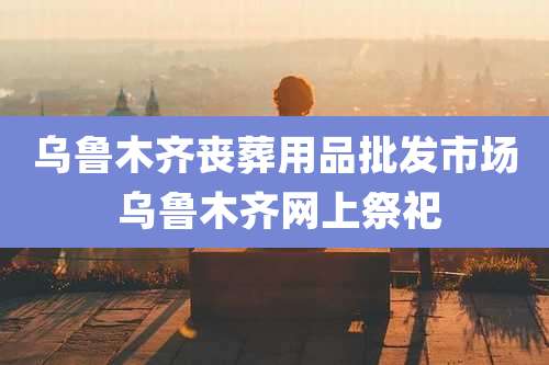 乌鲁木齐丧葬用品批发市场 乌鲁木齐网上祭祀
