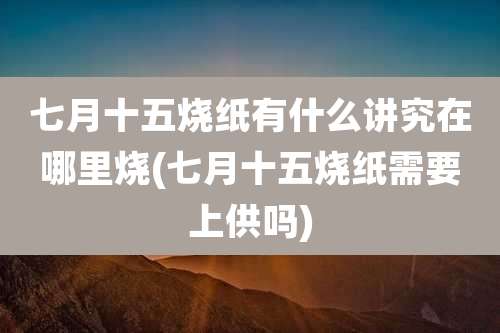 七月十五烧纸有什么讲究在哪里烧(七月十五烧纸需要上供吗)