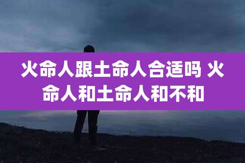 火命人跟土命人合适吗 火命人和土命人和不和