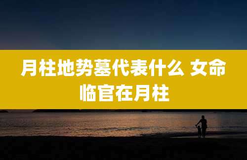 月柱地势墓代表什么 女命临官在月柱