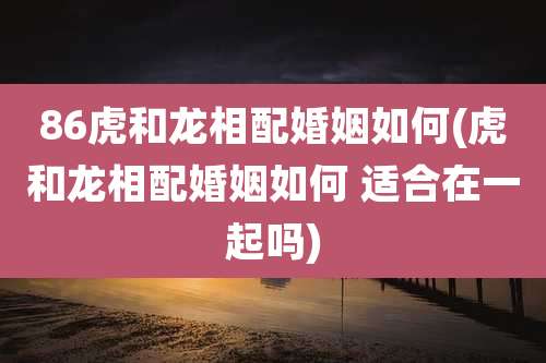 86虎和龙相配婚姻如何(虎和龙相配婚姻如何 适合在一起吗)