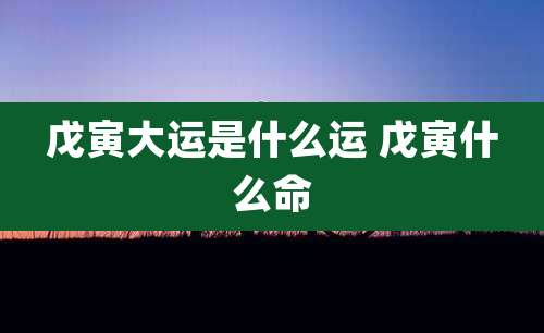 戊寅大运是什么运 戊寅什么命