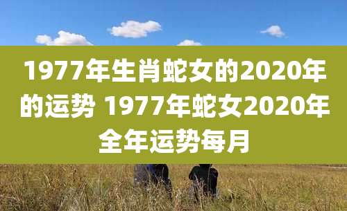 1977年生肖蛇女的2020年的运势 1977年蛇女2020年全年运势每月