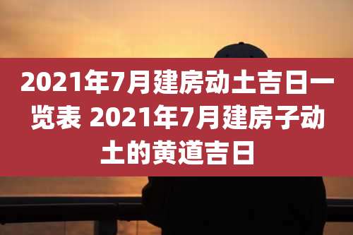 2021年7月建房动土吉日一览表 2021年7月建房子动土的黄道吉日