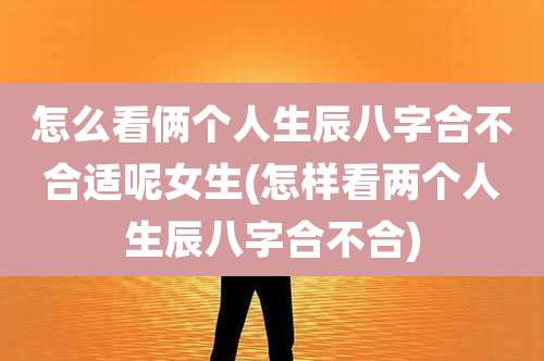 怎么看俩个人生辰八字合不合适呢女生(怎样看两个人生辰八字合不合)