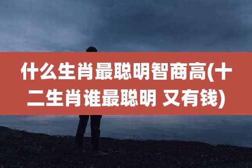 什么生肖最聪明智商高(十二生肖谁最聪明 又有钱)