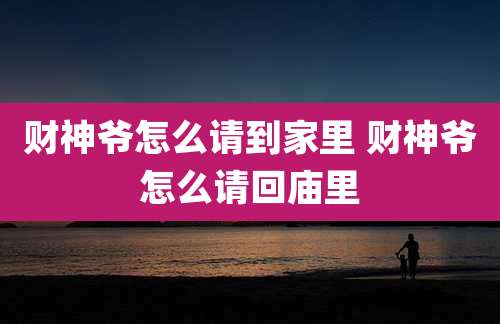 财神爷怎么请到家里 财神爷怎么请回庙里