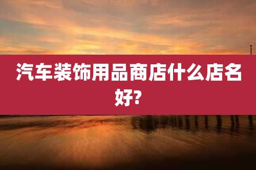 汽车装饰用品商店什么店名好?