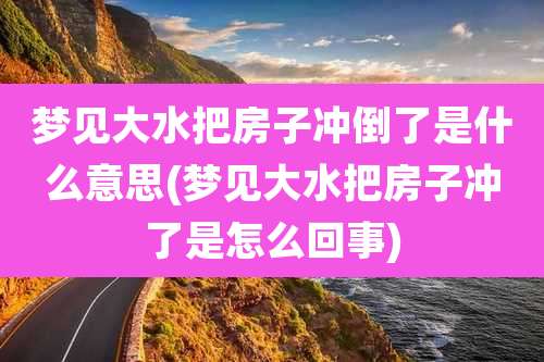 梦见大水把房子冲倒了是什么意思(梦见大水把房子冲了是怎么回事)