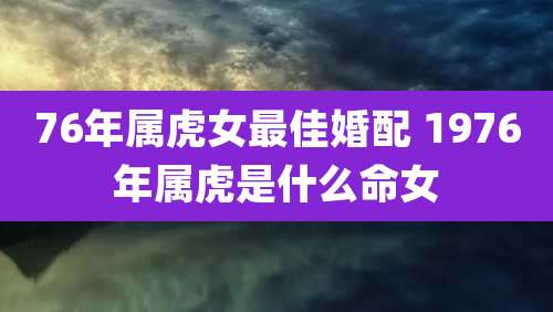 76年属虎女最佳婚配 1976年属虎是什么命女