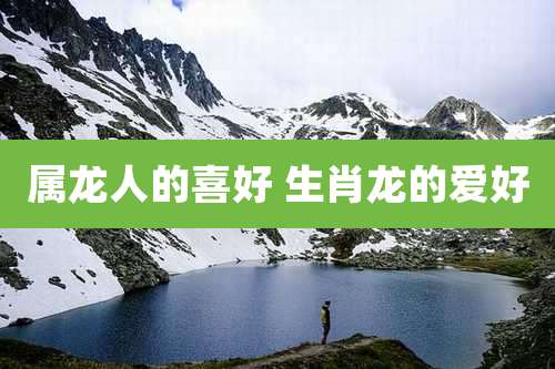 属龙人的喜好 生肖龙的爱好