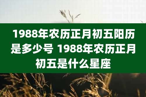 1988年农历正月初五阳历是多少号 1988年农历正月初五是什么星座
