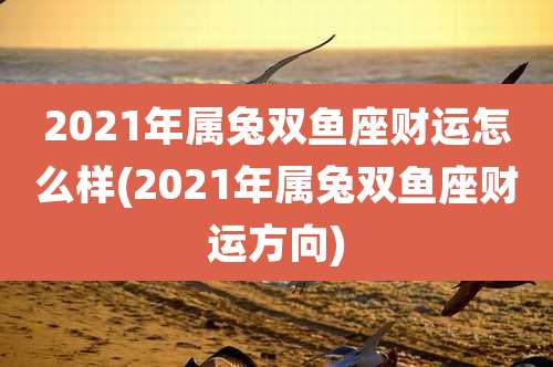 2021年属兔双鱼座财运怎么样(2021年属兔双鱼座财运方向)