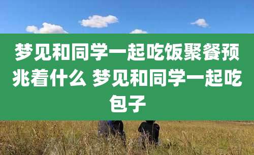 梦见和同学一起吃饭聚餐预兆着什么 梦见和同学一起吃包子