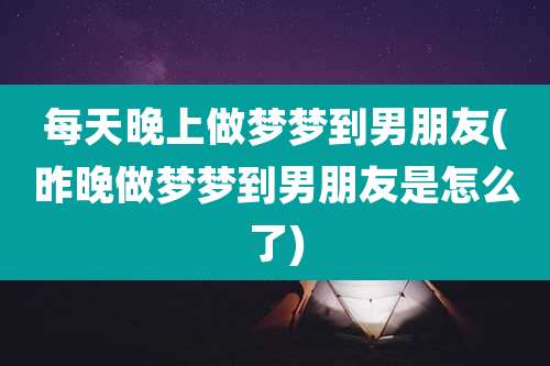 每天晚上做梦梦到男朋友(昨晚做梦梦到男朋友是怎么了)